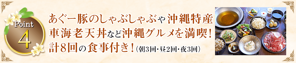 Point4 あぐー豚のしゃぶしゃぶや沖縄特産車海老天丼など沖縄グルメを満喫！計8回の食事付き！（朝3回・昼2回・夜3回）