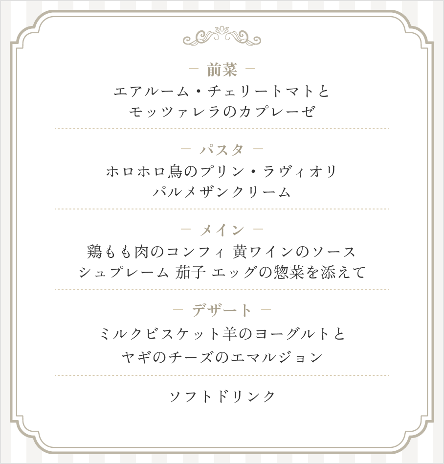 前菜：エアルーム・チェリートマトとモッツァレラのカプレーゼ / パスタ：ホロホロ鳥のプリン・ラヴィオリパルメザンクリーム / メイン：鶏もも肉のコンフィ 黄ワインのソース シュプレーム 茄子 エッグの惣菜を添えて / デザート：ミルクビスケット羊のヨーグルトとヤギのチーズのエマルジョン / ソフトドリンク