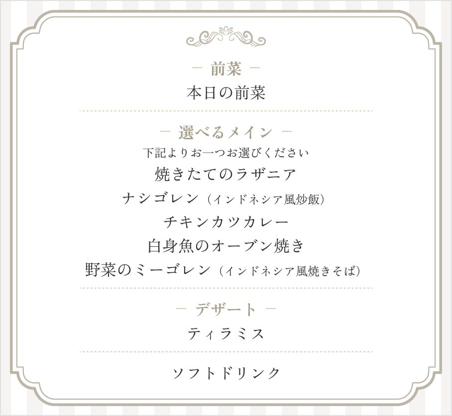 前菜：本日のサラダ / 選べるメイン（以下よりお一つお選びください）：焼きたてのラザニア、ナシゴレン（インドネシア風炒飯）、チキンカツカレー、白身魚のオーブン焼き野菜のミーゴレン（インドネシア風焼きそば） / デザート：ティラミス / ソフトドリンク