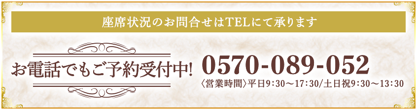 座席状況のお問合せはTELにて承ります お電話でもご予約受付中! 0570-089ｰ052 〈営業時間〉平日9：30〜17：30/土日祝9：30〜13：30