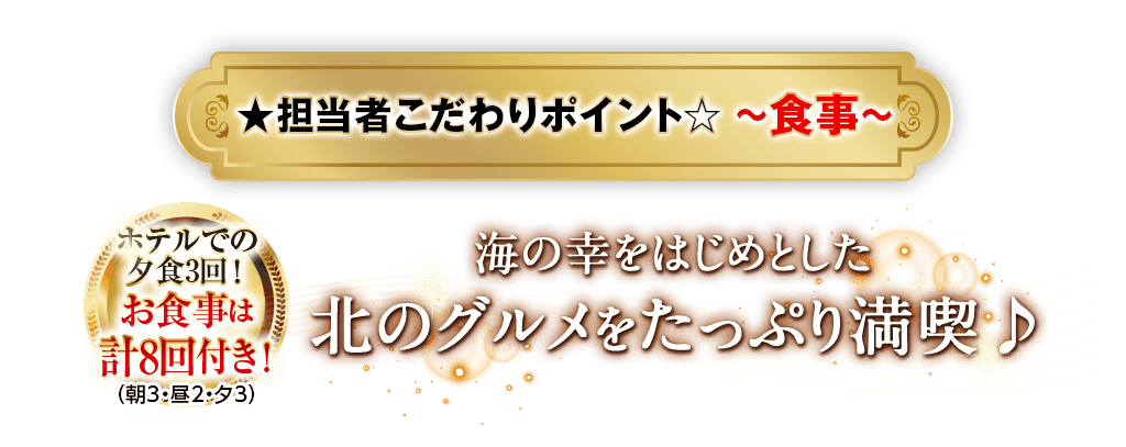 担当者こだわりポイント〜食事〜 ホテルでの夕食3回！お食事は計8回付き！（朝3・昼2・夕3）海の幸をはじめとした北のグルメをたっぷり満喫♪