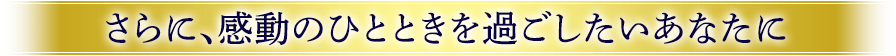 さらに、感動したいひとときを過ごしたいあなたに