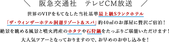 阪急交通社　テレビCM放送 世界のVIPをもてなした当社基準最上級Sランクホテル「ザ・ウィンザーホテル洞爺リゾート＆スパ」約40㎡のお部屋に贅沢ご宿泊！絶景を眺める風景と噴火湾産のホタテや石狩鍋をたっぷりご堪能いただけます！大人気ツアーとなっておりますので、お早めのお申し込みを！