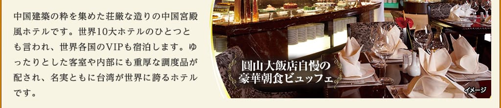 中国建築の粋を集めた荘厳な造りの中国宮殿風ホテルです。世界10大ホテルのひとつとも言われ、世界各国のVIPも宿泊します。ゆったりとした客室や内部にも重厚な調度品が配され、名実ともに台湾が世界に誇るホテルです。