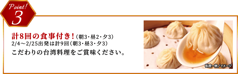 Point 3 計8回の食事付き！（朝3・昼2・夕3）2/4～2/25出発は計9回（朝3・昼3・夕3）こだわりの台湾料理をご賞味ください。