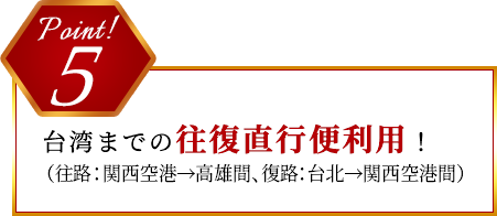 Point 5 台湾までの往復直行便利用！（関西空港→高雄、台北→関西空港）