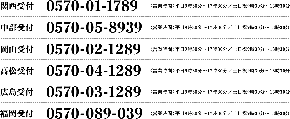 関西受付 0570-01-1789 〈営業時間〉平日9時30分〜17時30分／土日祝9時30分〜13時30分｜中部受付 0570-05-8939 〈営業時間〉平日9時30分〜17時30分／土日祝9時30分〜13時30分｜広島受付 0570-03-1289 〈営業時間〉平日9時30分〜17時30分／土日祝9時30分〜13時30分｜福岡受付 0570-089-039 〈営業時間〉平日9時30分～17時30分／土日祝9時30分～13時30分