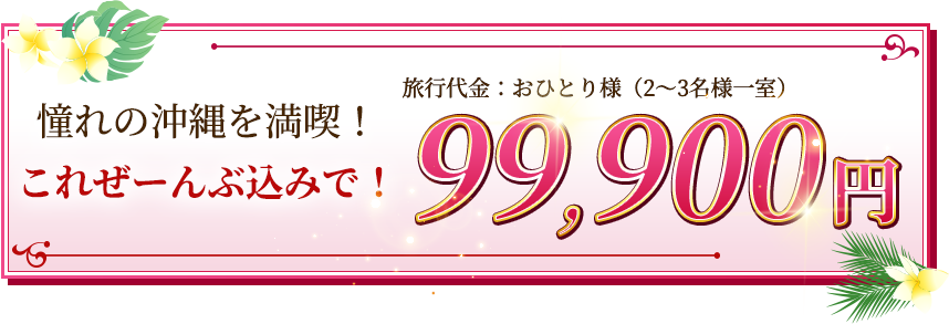 季節の沖縄を満喫！これぜーんぶ込みで！旅行代金：おひとり様（2〜3名様一室）99,900円