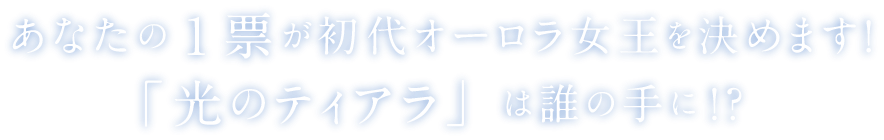 あなたの1票が初代オーラろ女王を決めます！「光のティアラ」は誰の手に！？