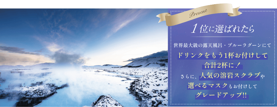 1位に選ばれたら世界最大級の露天風呂・ブルーラグーンにてドリンクをもう1杯お付けして合計2杯に！さらに人気の溶岩スクラブや選べるマスクもお透けしてグレードアップ!!