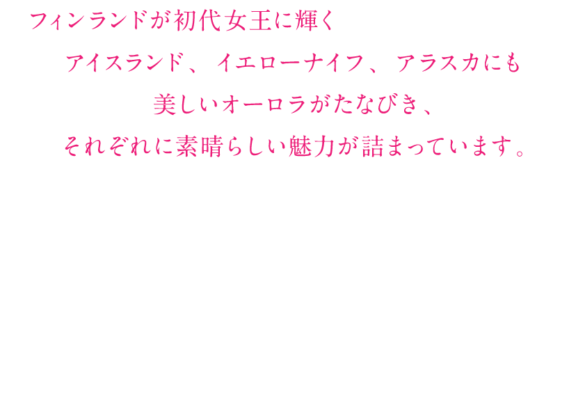 フィンランドが初代女王に輝くという結果になりましたが、アイスランド、イエローナイフ、アラスカにも美しいオーロラがたなびき、それぞれに素晴らしい魅力が詰まっています。今回のグランプリを機に世界各国のオーロラ鑑賞のたびにご興味をおもちいただければ幸いです。たくさんのコースをご用意して皆様のご参加をお待ちしております。阪急交通社 東京トラピックス海外担当一同