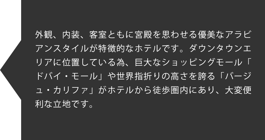 外観、内装、客室ともに宮殿を思わせる優美なアラビアンスタイルが特徴的なホテルです。ダウンタウンエリアに位置している為、巨大なショッピングモール「ドバイ・モール」や世界指折りの高さを誇る「バージュ・カリファ」がホテルから徒歩圏内にあり、大変便利な立地です。